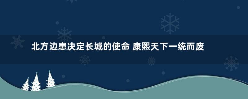 北方边患决定长城的使命 康熙天下一统而废长城